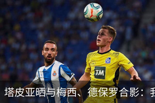 塔皮亚晒与梅西、德保罗合影：我们在一起！为了国旗我愿付出生命