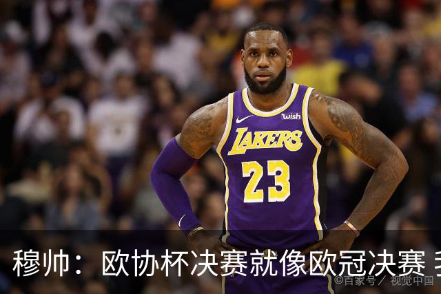 穆帅：欧协杯决赛就像欧冠决赛 我不是为自己